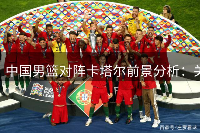中国男篮对阵卡塔尔前景分析：关键因素与期待