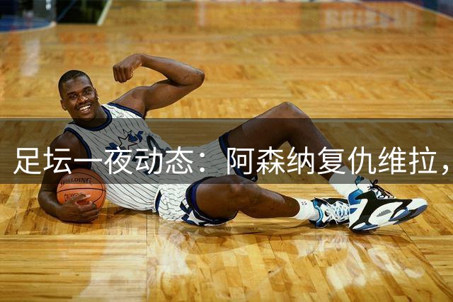 足坛一夜动态：阿森纳复仇维拉，巴萨主场大捷，力压皇马登顶积分榜